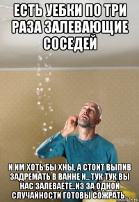 есть уебки по три раза залевающие соседей и им хоть бы хны, а стоит выпив задремать в ванне и...тук тук вы нас залеваете..из за одной случайности готовы сожрать..