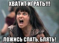 хватит играть!!! ложись спать, блять!