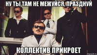 ну ты там не межуйся, празднуй коллектив прикроет