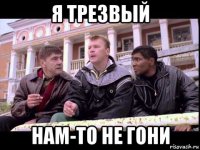я трезвый нам-то не гони