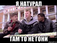 я натурал там то не гони