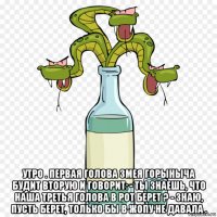  утро . первая голова змея горыныча будит вторую и говорит: - ты знаешь, что наша третья голова в рот берет ? - знаю, пусть берет, только бы в жопу не давала .