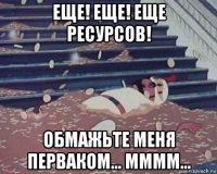 еще! еще! еще ресурсов! обмажьте меня перваком... мммм...