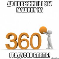 да поверни ты эту машину на градусов блять!