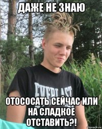 даже не знаю отососать сейчас или на сладкое отставить?!