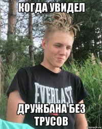 когда увидел дружбана без трусов