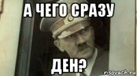 а чего сразу ден?