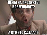 цены на продукты возмущают? а кто это сделал?