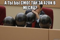 а ты бы смог так за 420k в месяц? 
