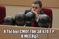  а ты бы смог так за 420 т.р. в месяц?