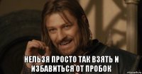  нельзя просто так взять и избавиться от пробок