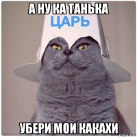 а ну ка танька убери мои какахи