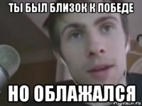 ты был близок к победе но облажался