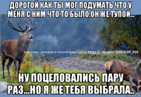 дорогой как ты мог подумать что у меня с ним что то было,он же тупой... ну поцеловались пару раз...но я же тебя выбрала..