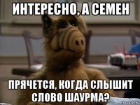 интересно, а семен прячется, когда слышит слово шаурма?