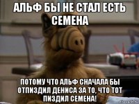 альф бы не стал есть семена потому что альф сначала бы отпиздил дениса за то, что тот пиздил семена!