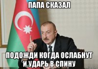 папа сказал подожди когда ослабнут и ударь в спину