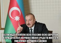  если надо я куплю всю россию всю европу и в придачу,пол африки.у меня средств много.я уже купил украину.(с)алиев