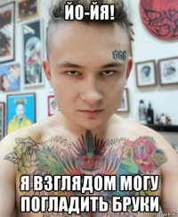 йо-йя! я взглядом могу погладить бруки