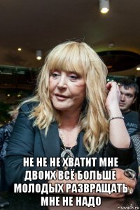  не не не хватит мне двоих всё больше молодых развращать мне не надо
