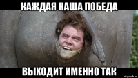 каждая наша победа выходит именно так