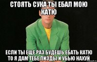 стоять сука ты ебал мою катю если ты еще раз будешь ебать катю то я дам тебе пизды и убью нахуй
