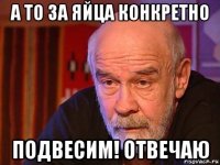 а то за яйца конкретно подвесим! отвечаю