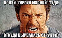 вонзи "гарпун мясной" туда откуда вырвалась струя ! )))