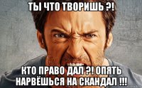 ты что творишь ?! кто право дал ?! опять нарвёшься на скандал !!!