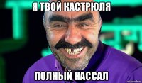 я твой кастрюля полный нассал