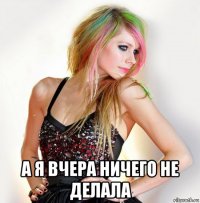 а я вчера ничего не делала