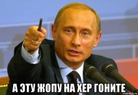  а эту жопу на хер гоните