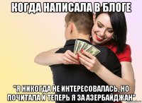 когда написала в блоге "я никогда не интересовалась, но почитала и теперь я за азербайджан"