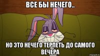 все бы нечего.. но это нечего терпеть до самого вечера