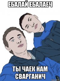 ебалай ебалаеч ты чаек нам сварганич