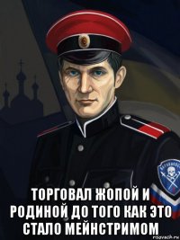  торговал жопой и родиной до того как это стало мейнстримом