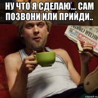 ну что я сделаю... сам позвони или прийди.. 