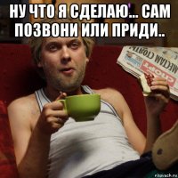ну что я сделаю... сам позвони или приди.. 