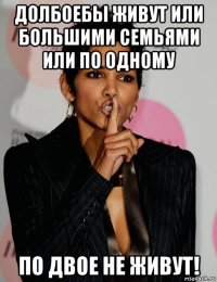 долбоебы живут или большими семьями или по одному по двое не живут!