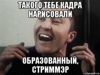 такого тебе кадра нарисовали образованный, стриммэр