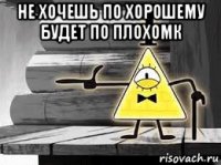 не хочешь по хорошему будет по плохомк 