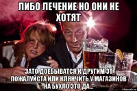 либо лечение но они не хотят зато доебыватся к другим эт пожалуйста или клянчить у магазинов на бухло это да...