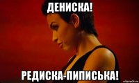 дениска! редиска-пиписька!