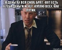 -в деньгах вся сила, брат. -вот есть у тебя деньги, и чё? -куплю всех, как путин. 