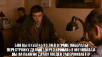  бля вы охуели что ли в стране либералы перестройку делают через кровавые мочилава.а вы за пьяную драку людей задерживаете?