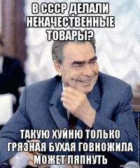 в ссср делали некачественные товары? такую хуйню только грязная бухая говножила может ляпнуть