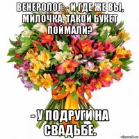 венеролог: - и где же вы, милочка, такой букет поймали? - у подруги на свадьбе.