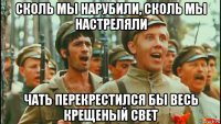 сколь мы нарубили, сколь мы настреляли чать перекрестился бы весь крещеный свет