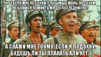 но ты по мне не сохни, слышишь мань, не сохни, не божися помнить мя до последних лет а скажи мне токмо, если я подохну, будешь ли ты плакать али нет?