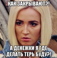 как закрывают?! а денежки я где делать терь буду?!